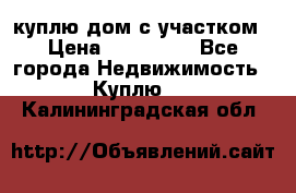 куплю дом с участком › Цена ­ 300 000 - Все города Недвижимость » Куплю   . Калининградская обл.